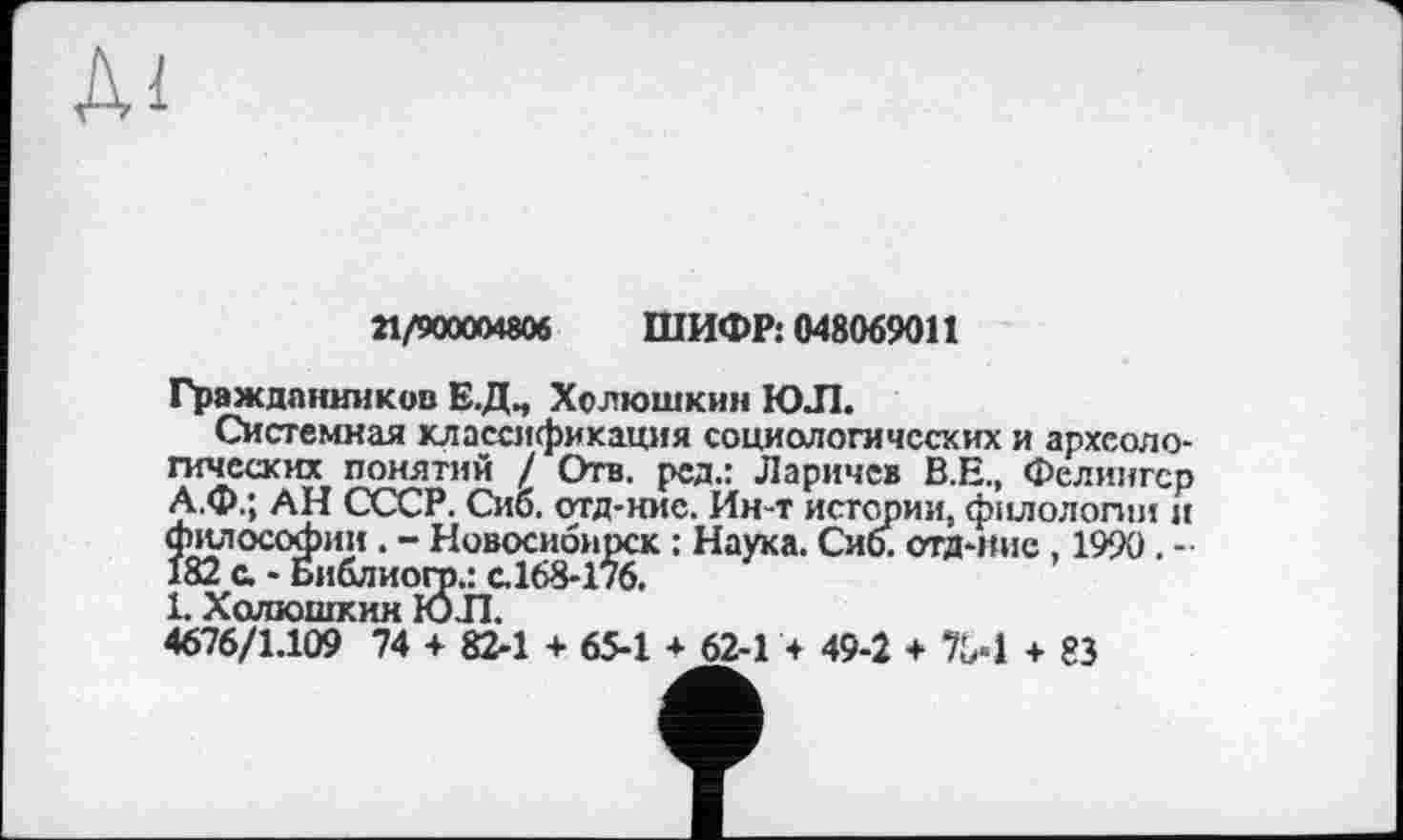 ﻿
21/900004806 ШИФР: 048069011
Граждпнников Е.Д., Холюшкин ЮЛ.
Системная классификация социологических и археологических понятий / Отв. ред.: Ларичев В.Е., Фелингср А.Ф.; АН СССР. Сио. отд-ние. Ин-т истории, филологии и философии. - Новосибирск : Наука. Сиб. отд-ние , 1990. -182 с. - Библиогр.: с.168-176.
1. X олюшкии ЮЛ.
4676/1.109 74 + 82-1 + 65-1 * 62-1 4 49-2 + 704 + 83